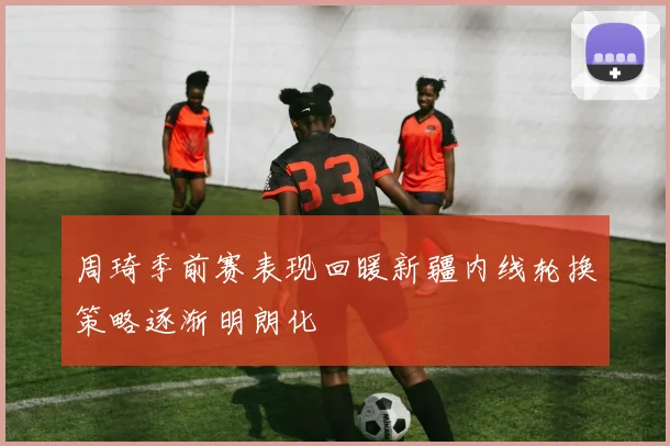 周琦季前赛表现回暖新疆内线轮换策略逐渐明朗化