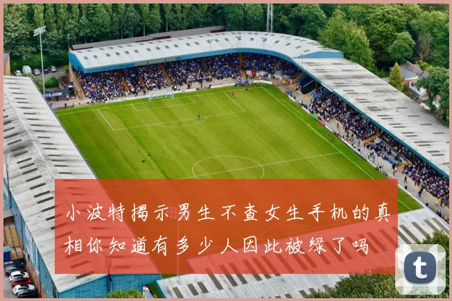 小波特揭示男生不查女生手机的真相你知道有多少人因此被绿了吗