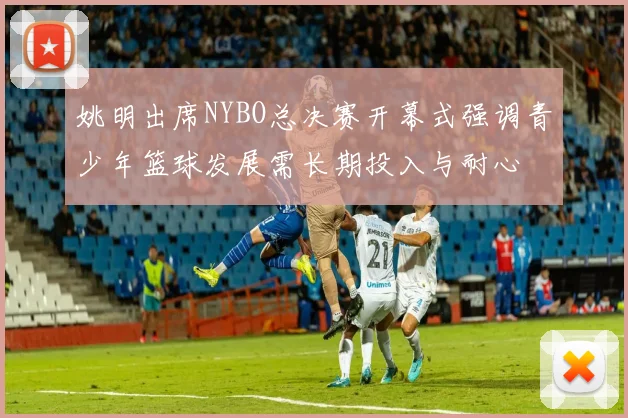 姚明出席NYBO总决赛开幕式强调青少年篮球发展需长期投入与耐心