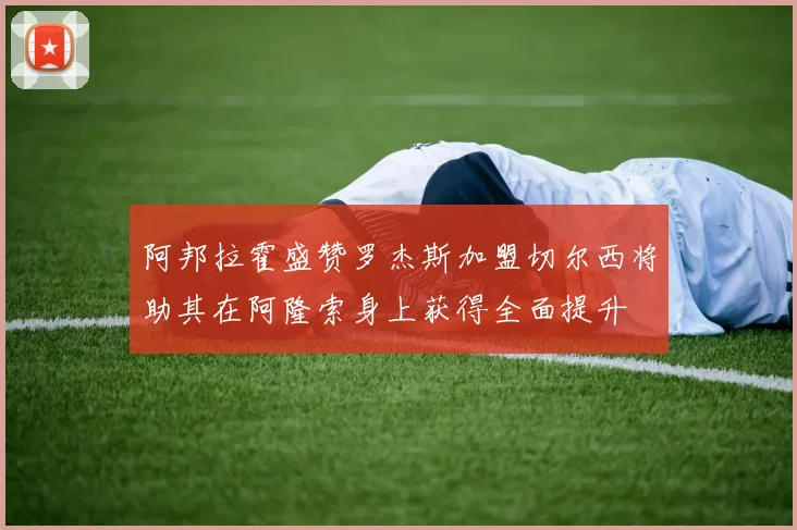 阿邦拉霍盛赞罗杰斯加盟切尔西将助其在阿隆索身上获得全面提升