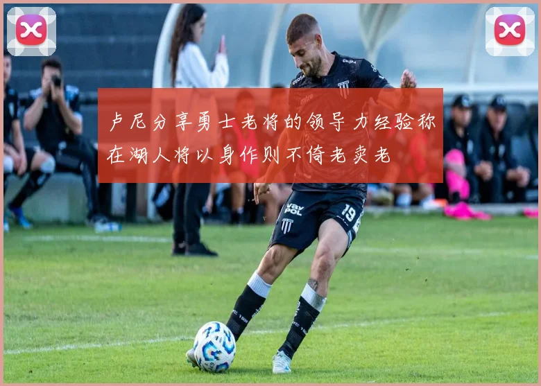 卢尼分享勇士老将的领导力经验称在湖人将以身作则不倚老卖老