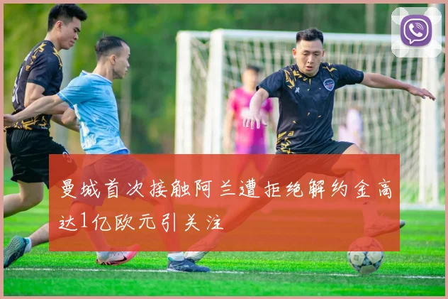 曼城首次接触阿兰遭拒绝解约金高达1亿欧元引关注